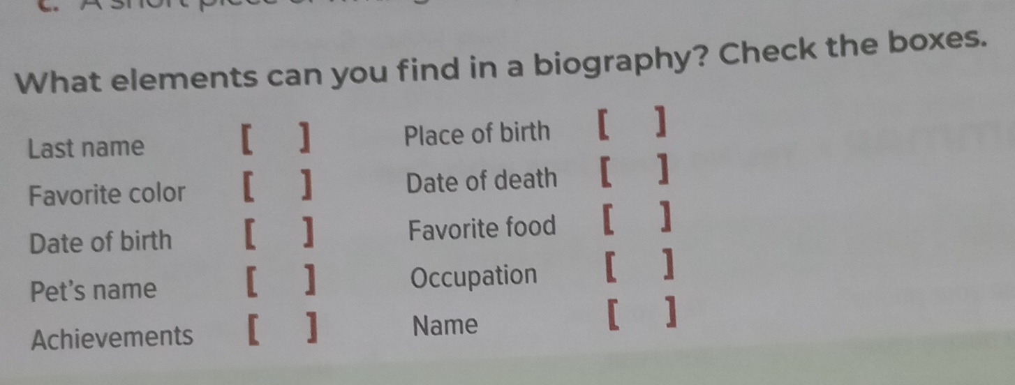 What elements can you find in a biography? Check the boxes. 
[ ] 
Last name Place of birth 
□  
] 
Favorite color Date of death 
] 
Date of birth [ ] Favorite food ] 
[] 
Pet's name Occupation [ ] 
Achievements [ ] 
Name 
[ ]