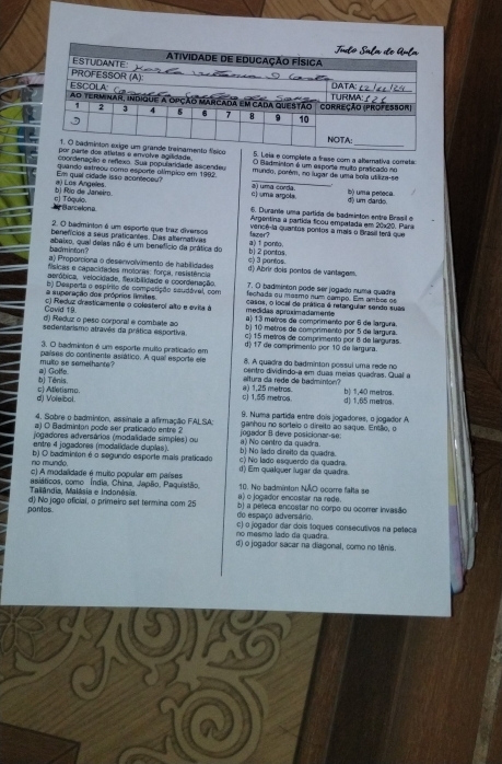 Badminton é um esporia muito praticado no
atletas e envolve agilidade. 5. Leia e complate a frese com a altemativa cometa
coordenação e refexo. Sua popularidade ascendeu mundo, porém, no lugar de uma bola utiliza-se
Em qual cidade isso aconteceu? quando estreou como esporte olímpico em 1992. s) uma corda
bj Río de Janeiro a) Los Angeles. c) uma argols b) uma peleca. dê um dardo.
A Barcelona e) Tóquio.
6. Durane uma partida de badminton entre Bresil e
Argentina a partída ficou empatada em 20x20. Para
2. O badminton é um esporte que traz diversos vencê-la quantos pontos a mais o Brasil terá que
benefícios a seus praticantes. Das alterativas a) 1 ponto. fazer?
badminton? abaixo, qual delas não é um benefício da prática do b) 2 pontas.
a) Proporciona o desenvolvimento de habilidades c) 3 pantos.
físicas e capacidades moloras: força, resistência: d) Abrir dois pontos de vantagam.
aeróbica, velocidade, fexibilidade e coordanação. 7. O badminton pode ser jogado numa quadra
fechads ou masmo num campo. Em ambos oe
a superação dos próprios límites b) Desperta o espírito de competição saudável, com casos, o local de prática é retangular sendo suai
medidas aproximadamente
Cavid 19 c) Reduz dresticamente o colesterol alto e evita à a) 13 metros de comprimento por 6 de largura.
d) Reduz o peso corporal e combate ao b) 10 metros de comprimento por 5 de largura.
sedentarismo atravês da prática esportiva. c) 15 metros de comprimentó por 8 de larguras.
d) 17 de comprimento por 10 de largura.
3. O badminton é um esporte multo praticado em 8. A quedra do badminton possui uma rede no
multo se samelhants? países do continente asiático. A qual esporte ele centro dividindo-a em duas meias quadras. Qual a
bj Tênis a) Gotfe.
a) 1,25 metros altura da rede de badminton?
d) Voleibol. c) Atletismo. c) 1,55 metros. d) 1,65 metros. b| 1,40 metros.
4. Sobre o badminton, assinale a afirmação FALSA; 9. Numa partida entre dois jogadores, o jogador A
a) O Badminton pode ser praticado entre 2 ganhou no sorteio o direito ao saque. Então, o
jogadores adversários (modalidade simples) ou jogador B deve posicionar-se:
entre 4 jogadores (modalidade duplas). a) No centro da quedra.
no munde. b) O badminton é o segundo esporte mais praticado c) No lado esquerdo da quadra. b No lado direito da quadra.
c) A modalidade é muito popular em países d) Em qualquer lugar da quadra.
Tallândia, Malásia e Indonésia. asiáticos, como Índia, China, Japão. Paquistão. a) o jogador encostar na rede. 10. No badminton NÃO ocorre falta se
pontos. d) No jogo oficial, o primeiro set termina com 25 do espaço adversário. b) a peleca encostar no corpo ou ocorer invasão
no mesmo lado da quadra. c) o jogador dar dois toques consecutivos na peteca
d) o jogador sacar na diagonal, como no tênis.