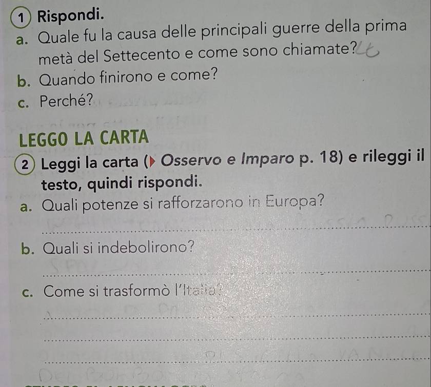 Rispondi. 
a. Quale fu la causa delle principali guerre della prima 
metà del Settecento e come sono chiamate? 
b. Quando finirono e come? 
c. Perché? 
LEGGO LA CARTA 
② Leggi la carta (▶ Osservo e Imparo p. 18) e rileggi il 
testo, quindi rispondi. 
a. Quali potenze si rafforzarono in Europa? 
_ 
b. Quali si indebolirono? 
_ 
c. Come si trasformò l'Italia? 
_ 
_ 
_