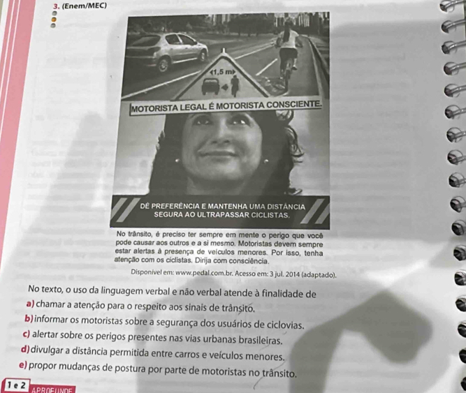 (Enem/MEC)
pode causar aos outros e a si mesmo. Motoristas devem sempre
estar alertas à presença de veículos menores. Por isso, tenha
atenção com os ciclistas. Dirija com consciência.
Disponível em: www.pedal.com.br. Acesso em: 3 jul. 2014 (adaptado).
No texto, o uso da linguagem verbal e não verbal atende à finalidade de
a) chamar a atenção para o respeito aos sinais de trânsito.
b) informar os motoristas sobre a segurança dos usuários de ciclovias.
c) alertar sobre os perigos presentes nas vias urbanas brasileiras.
d)divulgar a distância permitida entre carros e veículos menores.
e) propor mudanças de postura por parte de motoristas no trânsito.
1 e 2 APROFUNDE