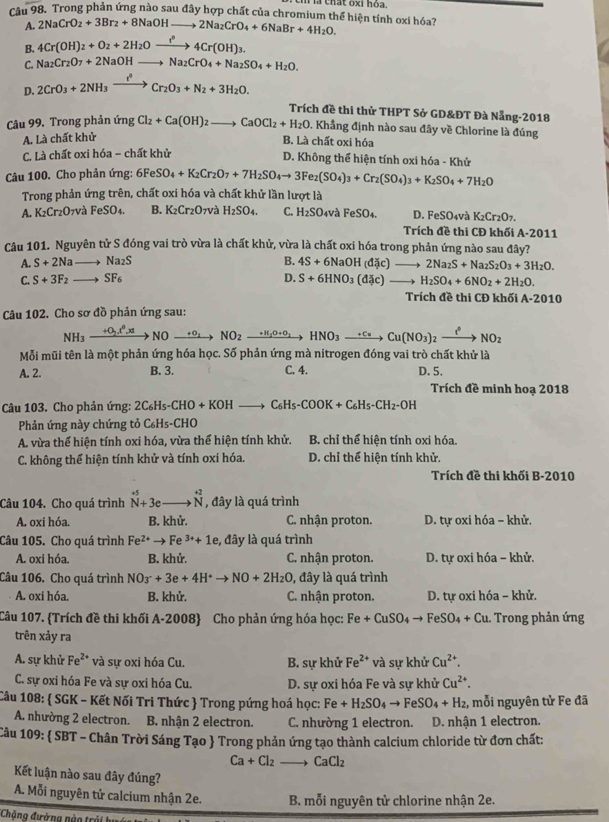 là thất oxỉ hoa.
Câ 198 * Trong phản ứng nào sau đây hợp chất của chromium thể hiện tính oxi hóa?
A. 2NaCrO_2+3Br_2+8NaOHto 2Na_2CrO_4+6NaBr+4H_2O.
B. 4Cr(OH)_2+O_2+2H_2Oxrightarrow f°4Cr(OH)_3.
C. Na_2Cr_2O_7+2NaOHto Na_2CrO_4+Na_2SO_4+H_2O.
D. 2CrO_3+2NH_3xrightarrow t^0Cr_2O_3+N_2+3H_2O.
Trích đề thi thử THPT Sở GD&ĐT Đà Nẵng-2018
Câu 99. Trong phản ứng Cl_2+Ca(OH)_2to CaOCl_2+H_2O. Khẳng định nào sau đây về Chlorine là đúng
A. Là chất khử
B. Là chất oxi hóa
C. Là chất oxi hóa - chất khử
D. Không thể hiện tính oxi hóa - Khử
Câu 100. Cho phản ứng: 6FeSO_4+K_2Cr_2O_7+7H_2SO_4to 3Fe_2(SO_4)_3+Cr_2(SO_4)_3+K_2SO_4+7H_2O
Trong phản ứng trên, chất oxi hóa và chất khử lần lượt là
A. K₂Cr₂O7và FeSO_4. B. K₂Cr₂O₇và H_2SO_4. C. H_2SO 4và FeSO4. D. FeSO_4v_c^(2 K_2)Cr_2O_7.
Trích đề thi CĐ khối A-201
Câu 101. Nguyên tử S đóng vai trò vừa là chất khử, vừa là chất oxi hóa trong phản ứng nào sau đây?
A. S+2Na to Na_2S B. 4S+6NaOH(dic)to 2Na_2S+Na_2S_2O_3+3H_2O.
C. S+3F_2 to SF_6 D. S+6HNO_3(dic)to H_2SO_4+6NO_2+2H_2O.
Trích đề thi CĐ khối A-2010
Câu 102. Cho sơ đồ phản ứng sau:
NH_3xrightarrow +O_2.t^0,xtNOxrightarrow +O_2NO_2xrightarrow +H_1O+O_2HNO_3to Cu(NO_3)_2xrightarrow t^0NO_2
Mỗi mũi tên là một phản ứng hóa học. Số phản ứng mà nitrogen đóng vai trò chất khử là
A. 2. B. 3. C. 4. D. 5.
Trích đề minh hoạ 2018
Câu 103. Cho phản ứng: 2C_6H_5-CHO+KOHto C_6H_5-COOK+C_6H_5-CH_2-OH
Phản ứng này chứng tỏ C_6H_5 -CHO
A. vừa thể hiện tính oxi hóa, vừa thể hiện tính khử. B. chỉ thể hiện tính oxi hóa.
C. không thể hiện tính khử và tính oxi hóa. D. chỉ thể hiện tính khử.
Trích đề thi khối B-2010
Câu 104. Cho quá trình beginarrayr +5 N+3eendarray □  to beginarrayr +2 Nendarray , đây là quá trình
A. oxi hóa. B. khử. C. nhận proton. D. tự oxi hóa - khử.
Câu 105. Cho quá trình Fe^(2+)to Fe^(3+)+1e , đây là quá trình
A. oxi hóa. B. khử. C. nhận proton. D. tự oxi hóa - khử.
Câu 106. Cho quá trình NO_3^(-+3e+4H^+)to NO+2H_2O , đây là quá trình
A. oxi hóa. B. khử.  C. nhận proton. D. tự oxi hóa - khử.
Câu 107. Trích đề thi khối A-2008 Cho phản ứng hóa học: Fe+CuSO_4to FeSO_4+Cu.. Trong phản ứng
trên xảy ra
A. sự khử Fe^(2+) và sự oxi hóa Cu. B. sự khử Fe^(2+)va sự khử Cu^(2+).
C. sự oxi hóa Fe và sự oxi hóa Cu. D. sự oxi hóa Fe và sự khử Cu^(2+).
Câu 108:  SGK - Kết Nối Tri Thức  Trong pứng hoá học: Fe+H_2SO_4to FeSO_4+H_2 , mỗi nguyên tử Fe đã
A. nhường 2 electron. B. nhận 2 electron. C. nhường 1 electron. D. nhận 1 electron.
Câu 109:  SBT - Chân Trời Sáng Tạo  Trong phản ứng tạo thành calcium chloride từ đơn chất:
Ca+Cl_2to CaCl_2
Kết luận nào sau đây đúng?
A. Mỗi nguyên tử calcium nhận 2e.
B. mỗi nguyên tử chlorine nhận 2e.
*Chăng đường nào trải h