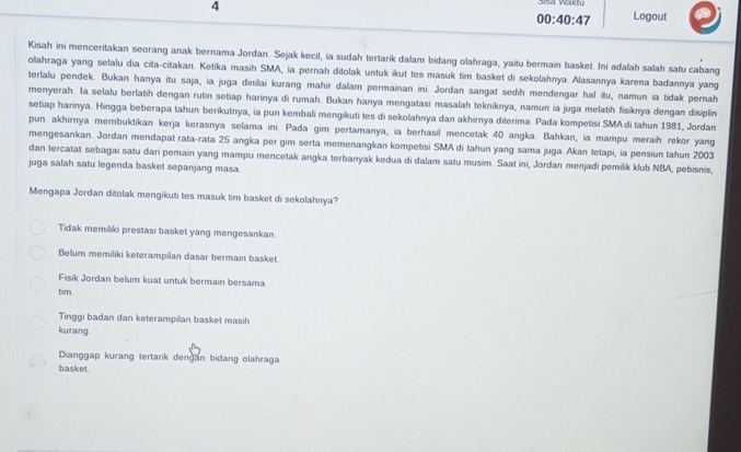 Sisa Vaktu
00:40:47 Logout
Kisah ini menceritakan seorang anak bernama Jordan. Sejak kecil, ia sudah tertarik dalam bidang olahraga, yaitu bermain basket. Ini adalah salah satu cabang
olahraga yang selalu dia cita-citakan. Ketika masih SMA, ia pernah ditolak untuk ikut tes masuk tim basket di sekolahnya. Alasannya karena badannya yang
terlalu pendek. Bukan hanya itu saja, ia juga dinilai kurang mahir dalam permainan ini. Jordan sangat sedih mendengar hal itu, namun ia tidak pernah
menyerah. la selalu berlatih dengan rutin setiap harinya di rumah. Bukan hanya mengatasi masalah tekniknya, namun ia juga melatih fisiknya dengan disiplin
setiap harinya. Hingga beberapa tahun berikutnya, ia pun kembali mengikuti tes di sekolahnya dan akhirnya diterima. Pada kompetisi SMAdi tahun 1981, Jordan
pun akhirnya membuktikan kerja kerasnya selama ini. Pada gim pertamanya, ia berhasil mencetak 40 angka. Bahkan, ia mampu meraih rekor yang
mengesankan. Jordan mendapat rata-rata 25 angka per gim serta memenangkan kompetisi SMA di tahun yang sama juga. Akan tetapi, ia pensiun tahun 2003
dan tercatat sebagai satu dari pemain yang mampu mencetak angka terbanyak kedua di dalam satu musim. Saat ini, Jordan menjadi pemilik klub NBA, pebisnis,
juga salah satu legenda basket sepanjang masa.
Mengapa Jordan ditolak mengikuti tes masuk tim basket di sekolahnya?
Tidak memiliki prestasi basket yang mengesankan
Belum memiliki keterampilan dasar bermain basket.
Fisik Jordan belum kuat untuk bermain bersama
tim
Tinggi badan dan keterampilan basket masih
kurang
Dianggap kurang tertarik dengan bidang olahraga
basket