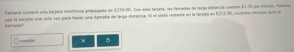 Fabiana compró una tarjeta telefónica prepagada de $250.00. Con esta tarjeta, las llamadas de larga distancia cuestan $1.30 por minuto. Fabiana 
usó la tarjeta una sola vez para hacer una llamada de larga distancia. Si el saldo restante en la tarjeta es $212.30, ¿cuántos minutos duró la 
llamada? 
minutos 
^