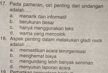 Pada pameran, ciri penting dari undangan
adalah ....
a. menarik dan informatif
b. berukuran besar
c. hanya menggunakan teks
d. warna yang mencolok
18. Aspek penting dalam melakukan gladi resik
adalah ....
a. memastikan acara terorganisasi
b. menghemat biaya
c. mengundang lebih banyak seniman
d. menyusun laporan acara
19 Perbatikan pernvat