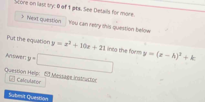 Score on last try: 0 of 1 pts. See Details for more.
Next question You can retry this question below
Put the equation y=x^2+10x+21 into the form y=(x-h)^2+k : 
Answer: y=□
Question Help: Message instructor
Calculator
Submit Question