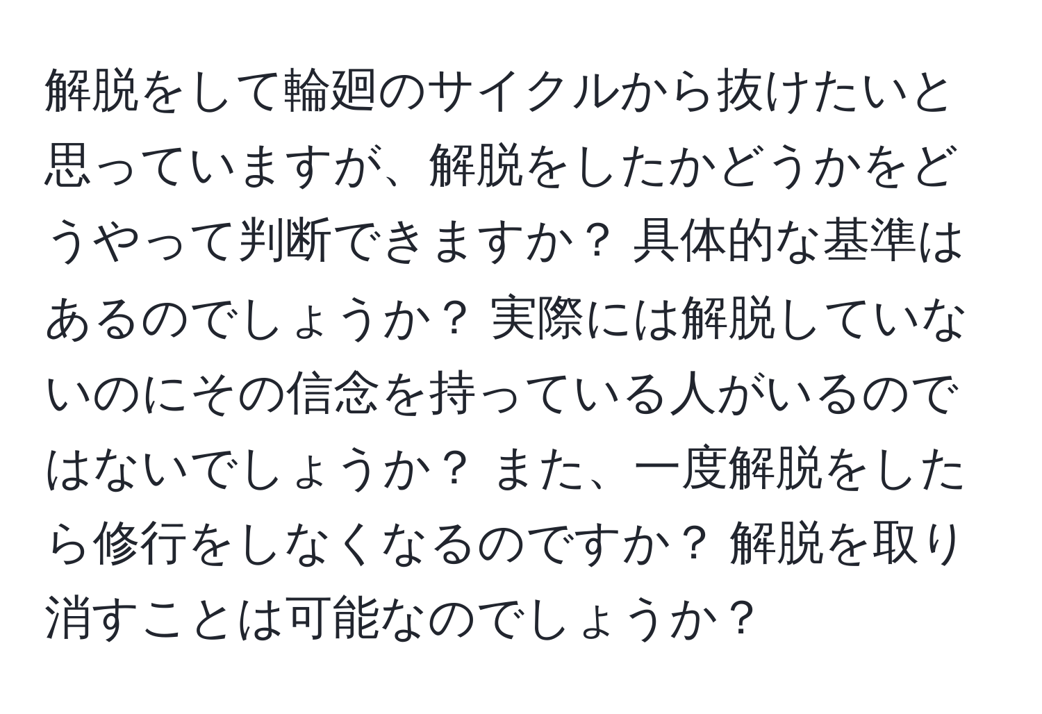 解脱をして輪廻のサイクルから抜けたいと思っていますが、解脱をしたかどうかをどうやって判断できますか？ 具体的な基準はあるのでしょうか？ 実際には解脱していないのにその信念を持っている人がいるのではないでしょうか？ また、一度解脱をしたら修行をしなくなるのですか？ 解脱を取り消すことは可能なのでしょうか？