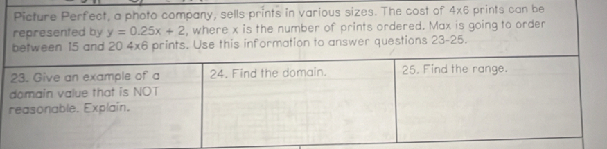 Picture Perfect, a photo company, sells prints in various sizes. The cost of 4* 6 prints can be 
represented by y=0.25x+2 , where x is the number of prints ordered. Max is going to order 
estions 23-25.