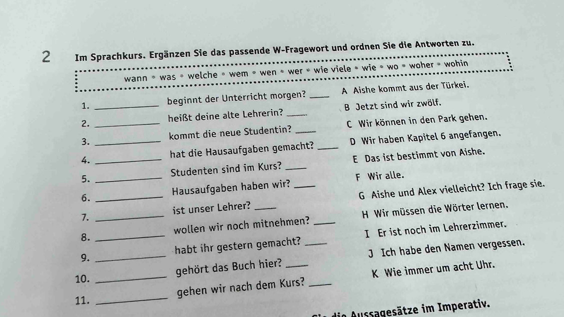 Im Sprachkurs. Ergänzen Sie das passende W-Fragewort und ordnen Sie die Antworten zu.
wann * was » welche » wem » wen * wer » wie viele » wie » wo » woher » wohin
1. beginnt der Unterricht morgen? _A Aishe kommt aus der Türkei.
2. __heißt deine alte Lehrerin? _B Jetzt sind wir zwölf.
3. kommt die neue Studentin? _C Wir können in den Park gehen.
4. __hat die Hausaufgaben gemacht? _D Wir haben Kapitel 6 angefangen.
5. Studenten sind im Kurs? _E Das ist bestimmt von Aishe.
6. _Hausaufgaben haben wir? F Wir alle.
7. _ist unser Lehrer? _G Aishe und Alex vielleicht? Ich frage sie.
8. __wollen wir noch mitnehmen? _ H Wir müssen die Wörter lernen.
9. _habt ihr gestern gemacht? _I Er ist noch im Lehrerzimmer.
gehört das Buch hier? _J Ich habe den Namen vergessen.
_
_gehen wir nach dem Kurs? _K Wie immer um acht Uhr.
10.
11.
Aussgesätze im Imperativ.