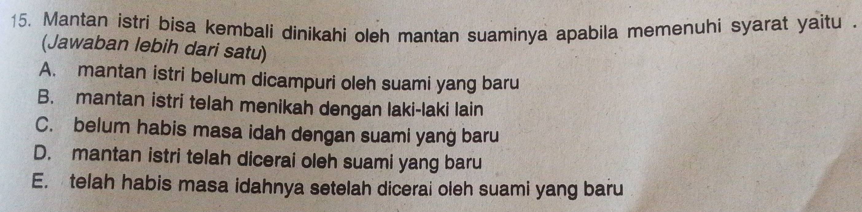 Mantan istri bisa kembali dinikahi oleh mantan suaminya apabila memenuhi syarat yaitu .
(Jawaban lebih dari satu)
A. mantan istri belum dicampuri oleh suami yang baru
B. mantan istri telah menikah dengan laki-laki lain
C. belum habis masa idah dengan suami yang baru
D. mantan istri telah dicerai oleh suami yang baru
E. telah habis masa idahnya setelah dicerai oleh suami yang baru