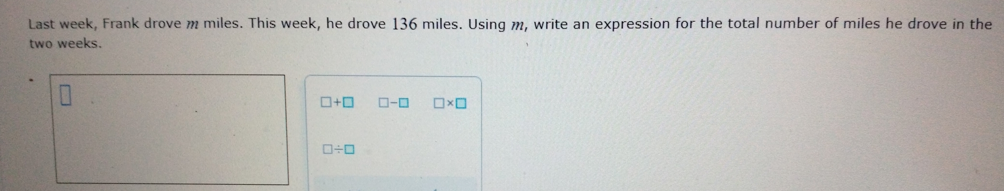 Last week, Frank drove m miles. This week, he drove 136 miles. Using m, write an expression for the total number of miles he drove in the
two weeks.
□ +□ □ -□ □ * □
□ / □