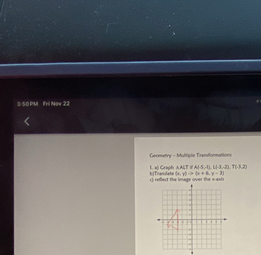 3:50 PM Fri Nov 22 
Geometry - Multiple Transformations 
1. a) Graph △ ALT. A(-5,-1), L(-3,-2), T(-3,2)
b)Translate (x,y)to (x+6,y-3)
c) reflect the image over the x-axis