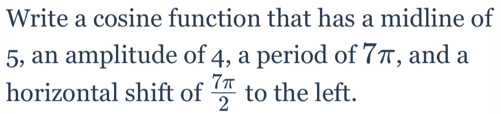 Write a cosine function that has a midline of 
5, an amplitude of 4, a period of 7π, and a 
horizontal shift of  7π /2  to the left.