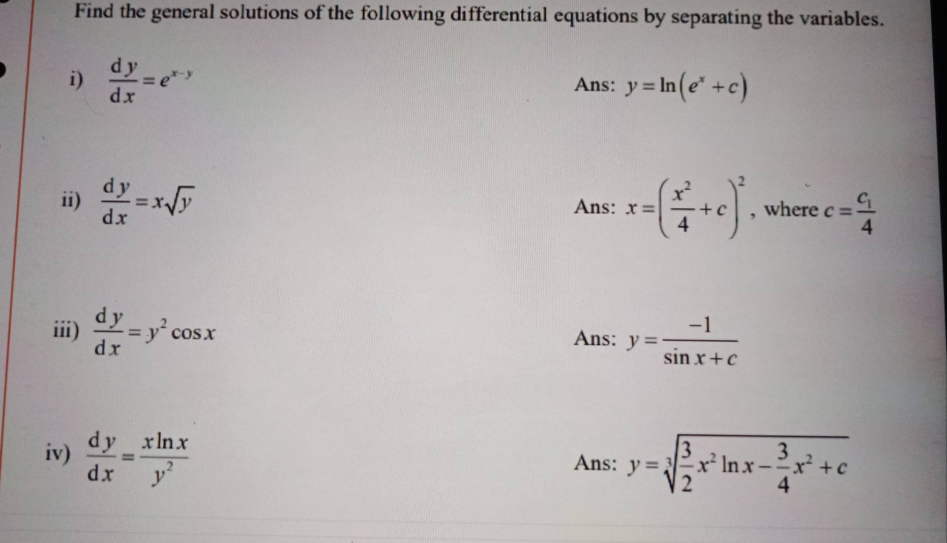 Find the general solutions of the following differential equations by separating the variables. 
i)  dy/dx =e^(x-y) Ans: y=ln (e^x+c)
ii)  dy/dx =xsqrt(y) x=( x^2/4 +c)^2 , where c=frac c_14
Ans: 
iii)  dy/dx =y^2cos x
Ans: y= (-1)/sin x+c 
iv)  dy/dx = xln x/y^2 
Ans: y=sqrt[3](frac 3)2x^2ln x- 3/4 x^2+c