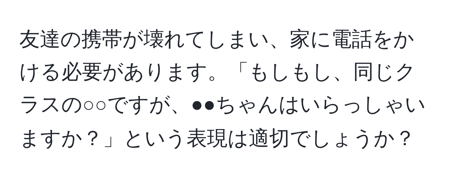 友達の携帯が壊れてしまい、家に電話をかける必要があります。「もしもし、同じクラスの○○ですが、●●ちゃんはいらっしゃいますか？」という表現は適切でしょうか？