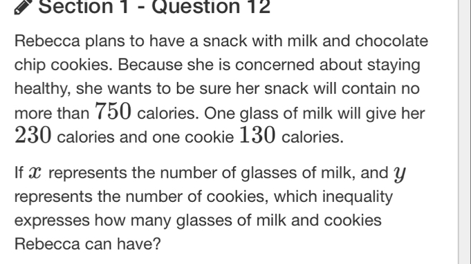 Rebecca plans to have a snack with milk and chocolate 
chip cookies. Because she is concerned about staying 
healthy, she wants to be sure her snack will contain no 
more than 750 calories. One glass of milk will give her
230 calories and one cookie 130 calories. 
If X represents the number of glasses of milk, and y
represents the number of cookies, which inequality 
expresses how many glasses of milk and cookies 
Rebecca can have?