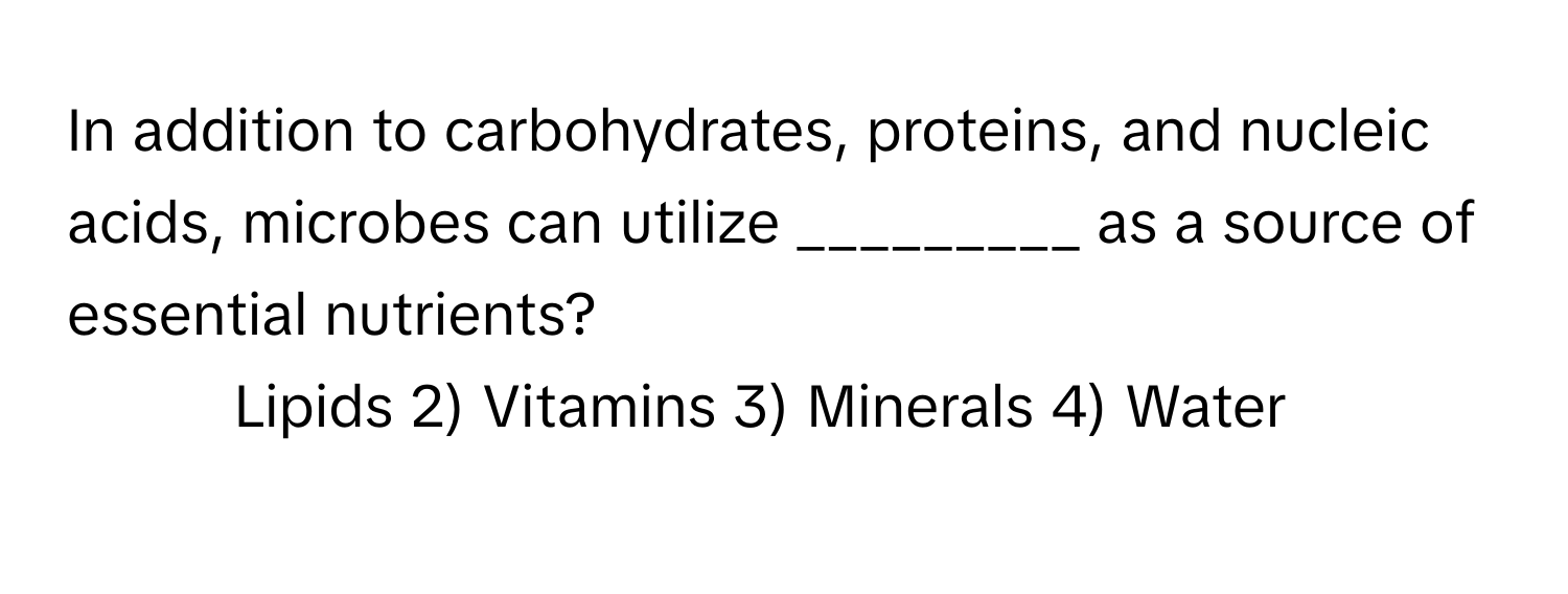 In addition to carbohydrates, proteins, and nucleic acids, microbes can utilize _________ as a source of essential nutrients?

1) Lipids 2) Vitamins 3) Minerals 4) Water