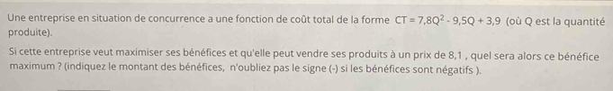 Une entreprise en situation de concurrence a une fonction de coût total de la forme CT=7,8Q^2-9,5Q+3,9 (où Q est la quantité 
produite). 
Si cette entreprise veut maximiser ses bénéfices et qu'elle peut vendre ses produits à un prix de 8,1 , quel sera alors ce bénéfice 
maximum ? (indiquez le montant des bénéfices, n'oubliez pas le signe (-) si les bénéfices sont négatifs ).