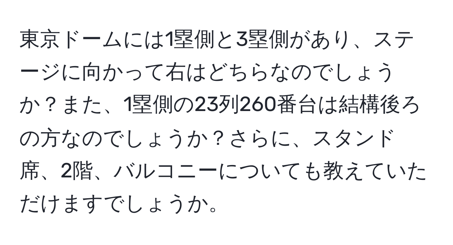 東京ドームには1塁側と3塁側があり、ステージに向かって右はどちらなのでしょうか？また、1塁側の23列260番台は結構後ろの方なのでしょうか？さらに、スタンド席、2階、バルコニーについても教えていただけますでしょうか。