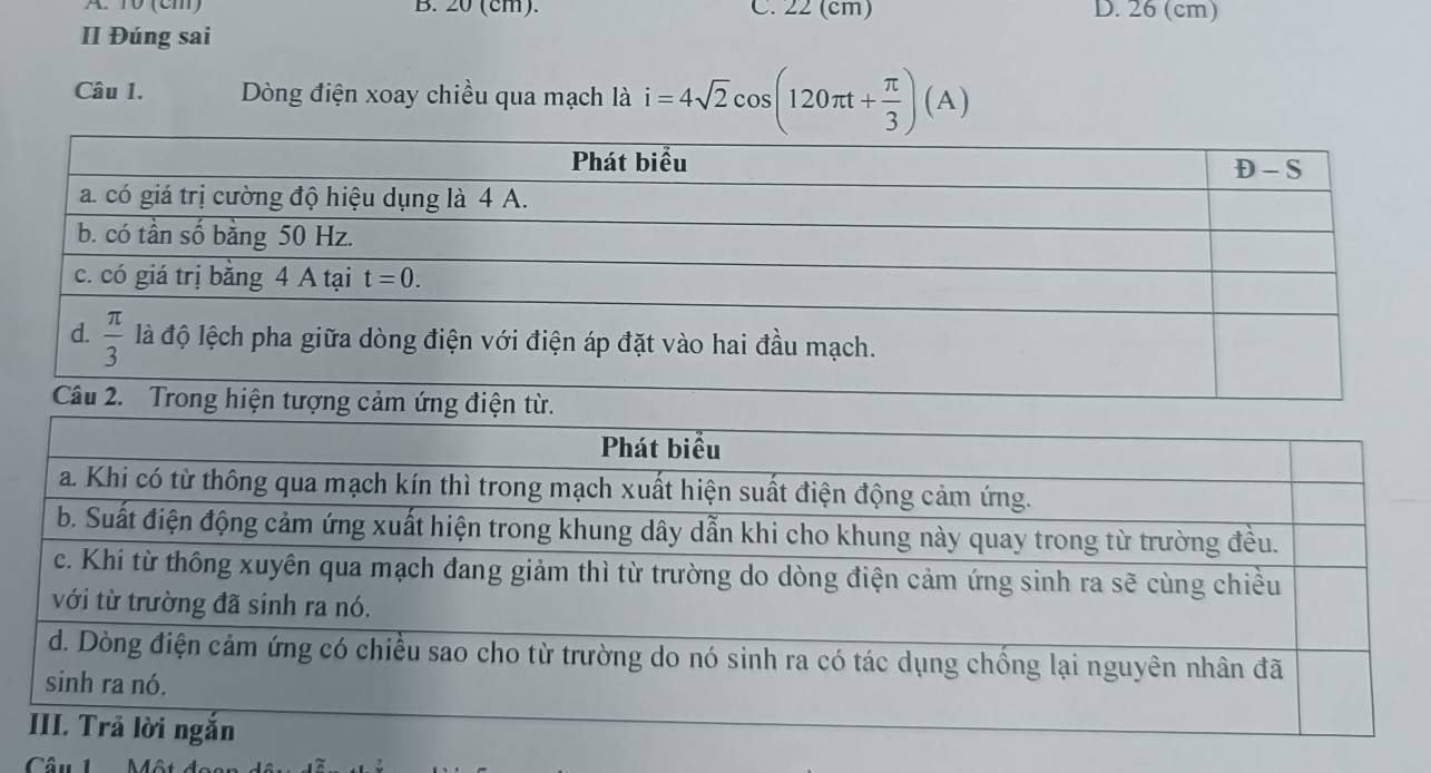 A 1ổ (cm) B. 20 (cm). C. 22 (cm) D. 26 (cm)
II Đúng sai
Câu 1. Dòng điện xoay chiều qua mạch là i=4sqrt(2)cos (120π t+ π /3 )(A)
Câu 1  Một