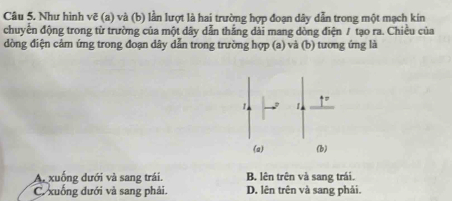 Như hình vẽ (a) và (b) lần lượt là hai trường hợp đoạn dây dẫn trong một mạch kín
chuyển động trong từ trường của một dây dẫn thắng dài mang dòng điện / tạo ra. Chiều của
dòng điện cảm ứng trong đoạn dây dẫn trong trường hợp (a) và (b) tương ứng là
A. xuống dưới và sang trái. B. lên trên và sang trái.
C. xuống dưới và sang phải. D. lên trên và sang phải.