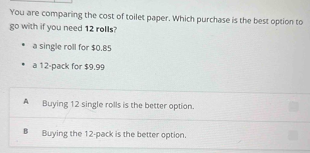 You are comparing the cost of toilet paper. Which purchase is the best option to
go with if you need 12 rolls?
a single roll for $0.85
a 12 -pack for $9.99
A Buying 12 single rolls is the better option.
B Buying the 12 -pack is the better option.