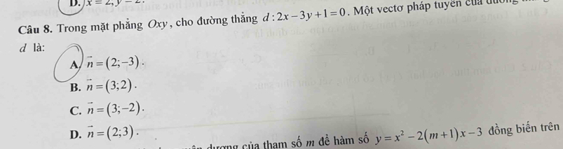 x=2, y-2. 
Câu 8. Trong mặt phẳng Oxy, cho đường thắng d:2x-3y+1=0. Một vectơ pháp tuyển của đuớn
d là:
A vector n=(2;-3).
B. vector n=(3;2).
C. vector n=(3;-2).
D. vector n=(2;3). y=x^2-2(m+1)x-3 đồng biến trên
dượng của tham số m để hàm số