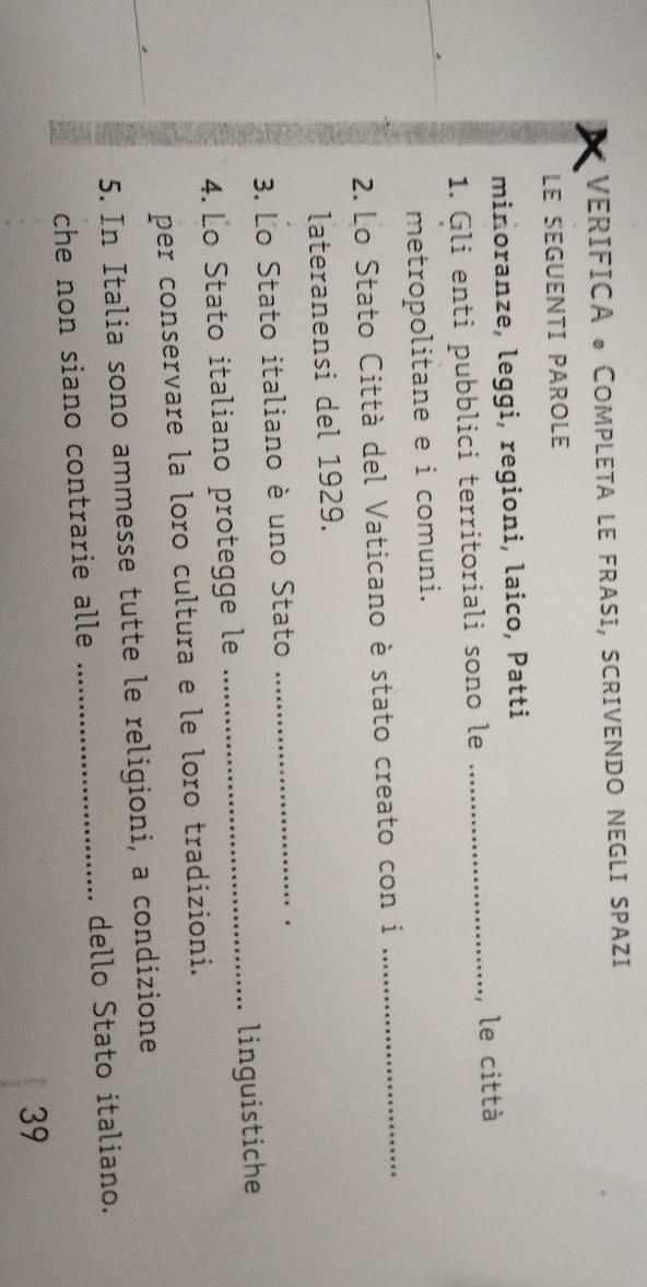 VERIFICA • COMPLETA LE FRASI, SCRIVENDO NEGLI SPAZI 
LE SEGUENTI PAROLE 
minoranze, leggi, regioni, laico, Patti 
1. Gli enti pubblici territoriali sono le _le città 
metropolitane e i comuni. 
2. Lo Stato Città del Vaticano è stato creato con i_ 
lateranensi del 1929. 
3. Lo Stato italiano è uno Stato_ 
4. Lo Stato italiano protegge le _linguistiche 
per conservare la loro cultura e le loro tradizioni. 
5. In Italia sono ammesse tutte le religioni, a condizione 
che non siano contrarie alle _dello Stato italiano. 
39