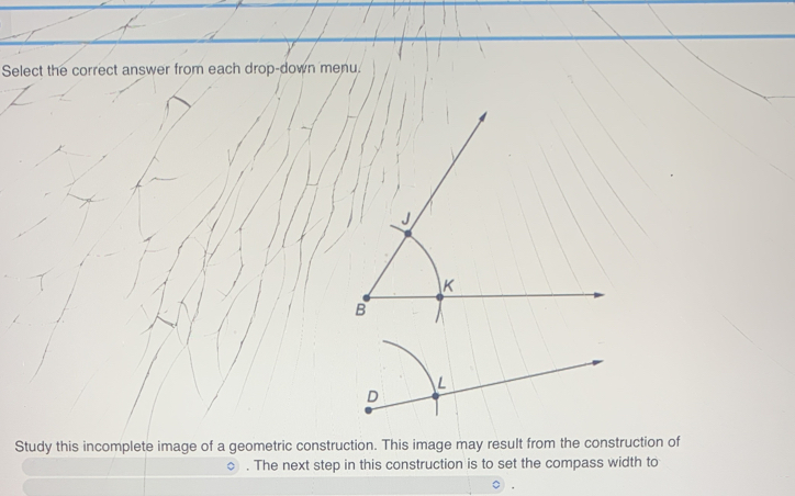 Select the correct answer from each drop-down menu. 
Study this incomplete image of a geometric construction. This image may result from the construction of 
. The next step in this construction is to set the compass width to