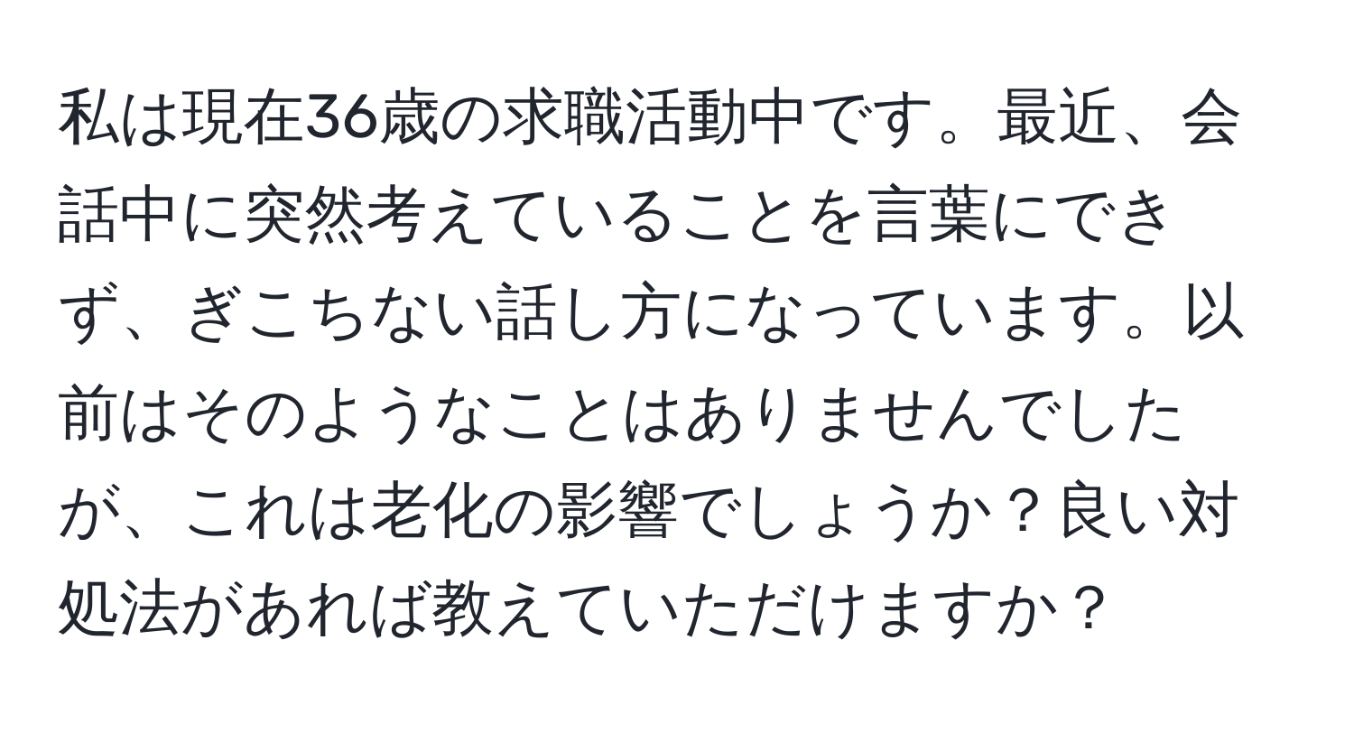 私は現在36歳の求職活動中です。最近、会話中に突然考えていることを言葉にできず、ぎこちない話し方になっています。以前はそのようなことはありませんでしたが、これは老化の影響でしょうか？良い対処法があれば教えていただけますか？