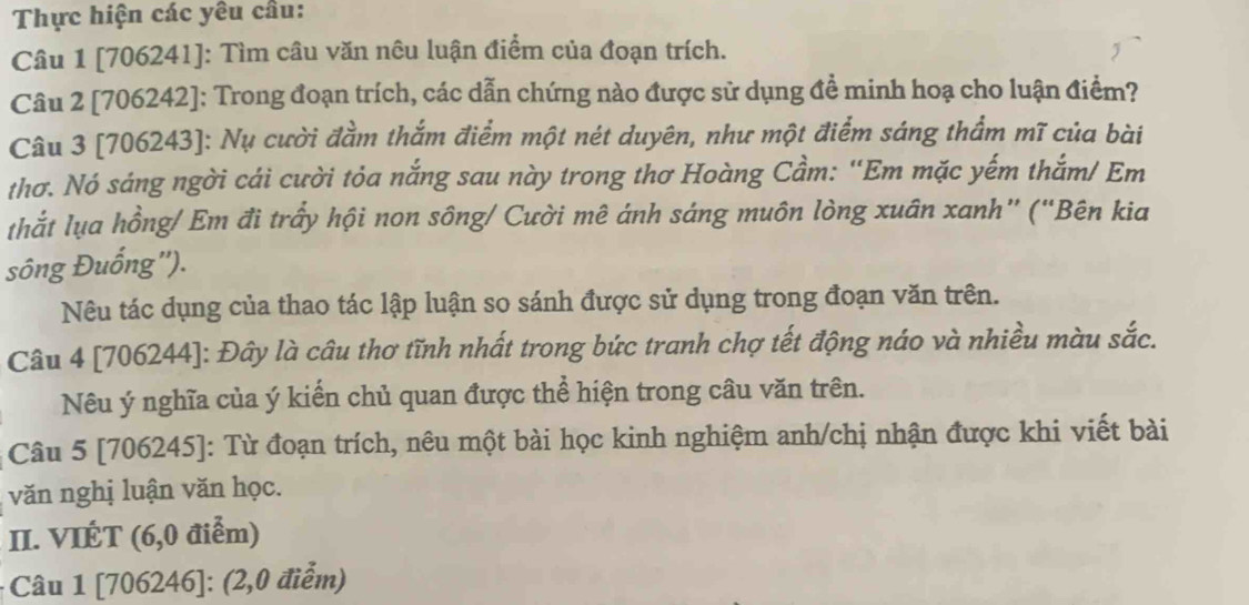 Thực hiện các yêu cầu: 
Câu 1 [706241]: Tìm câu văn nêu luận điểm của đoạn trích. 
Câu 2 [706242]: Trong đoạn trích, các dẫn chứng nào được sử dụng đề minh hoạ cho luận điểm? 
Câu 3 [706243]: Nụ cười đầm thắm điểm một nét duyên, như một điểm sáng thẩm mĩ của bài 
thơ. Nó sáng ngời cái cười tỏa nắng sau này trong thơ Hoàng Cầm: "Em mặc yếm thắm/ Em 
thắt lụa hồng/ Em đi trấy hội non sông/ Cười mê ánh sáng muôn lòng xuân xanh” ("Bên kia 
sông Đuống''). 
Nêu tác dụng của thao tác lập luận so sánh được sử dụng trong đoạn văn trên. 
Câu 4 [706244]: Đây là câu thơ tĩnh nhất trong bức tranh chợ tết động náo và nhiều màu sắc. 
Nêu ý nghĩa của ý kiến chủ quan được thể hiện trong câu văn trên. 
Câu 5 [706245]: Từ đoạn trích, nêu một bài học kinh nghiệm anh/chị nhận được khi viết bài 
văn nghị luận văn học. 
II. VIÉT (6,0 điểm) 
- Câu 1 [706246]: (2,0 điểm)