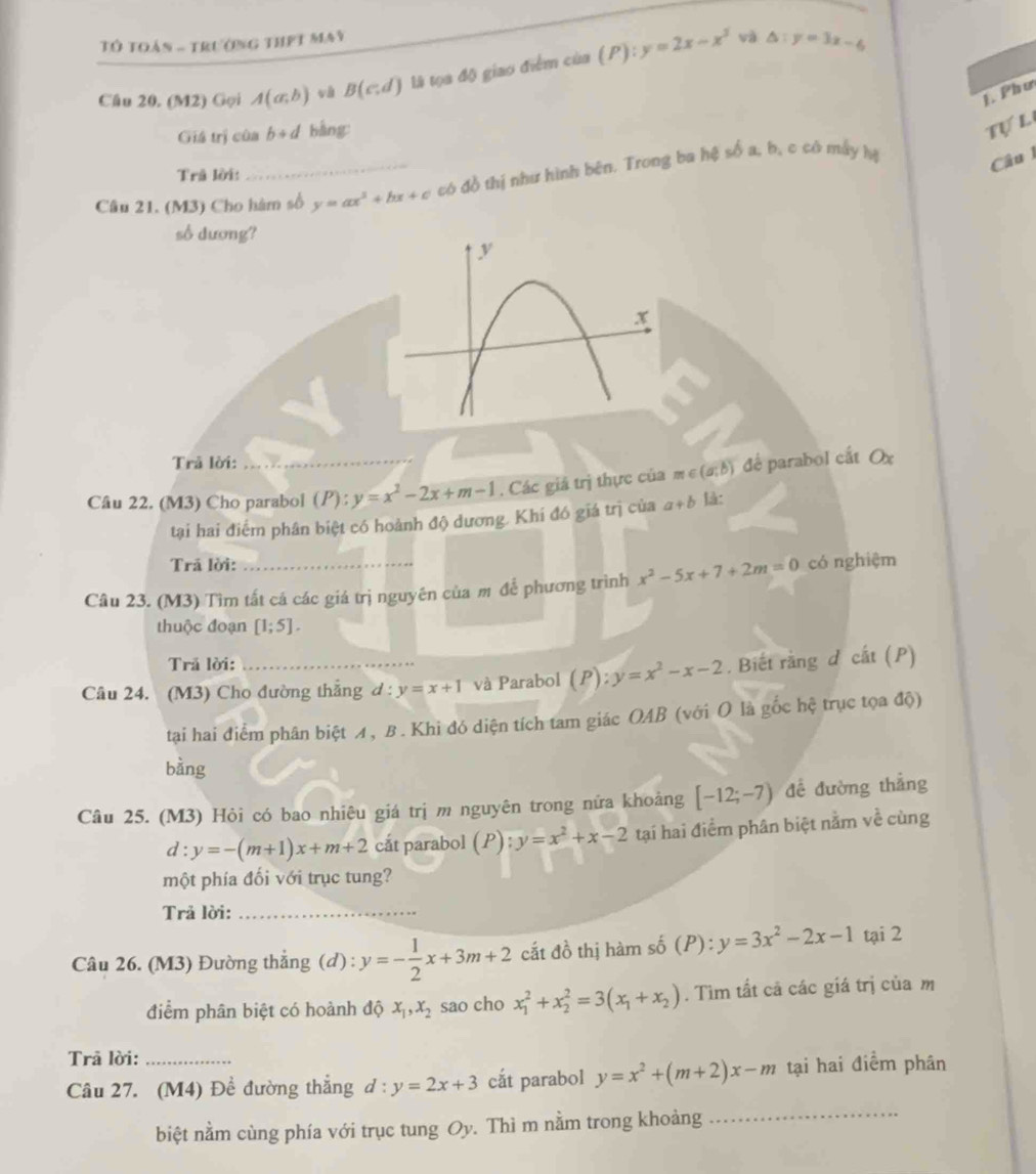 Tô toán - trường thPt may
Câu 20. (M2) Gọi A(a;b) và B(c.d) là tọa độ giao điểm của (P):y=2x-x^3
và △ :y=3x-6
J. Phư
Giá trị của b+d bàng
Tự L
Trå lời:
Câu 21. (M3) Cho hàm số y=ax^3+bx+c có đồ thị như hình bên. Trong ba hệ số a, b, c có máy hị
Câu l
số dương?
Trả lời:
Câu 22. (M3) Cho parabol ( P ):y=x^2-2x+m-1. Các giá trị thực của m e (a;b) để parabol cất Ox
tại hai điểm phân biệt có hoành độ dương. Khí đó giá trị của a+b l:
Trả lời:
Câu 23. (M3) Tìm tất cá các giá trị nguyên của m để phương trình x^2-5x+7+2m=0 có nghiệm
thuộc đoạn [1;5].
Trả lời:
Câu 24. (M3) Cho đường thắng a :y=x+1 và Parabol (P):y=x^2-x-2. Biết rằng d cắt (P)
tại hai điểm phân biệt イ, B. Khi đó diện tích tam giác OAB (với O là gốc hệ trục tọa độ)
bàng
Câu 25. (M3) Hỏi có bao nhiêu giá trị m nguyên trong nửa khoảng [-12;-7) để đường thẳng
d:y=-(m+1)x+m+2 cắt parabol (P):y=x^2+x-2 tại hai điểm phân biệt nằm về cùng
một phía đối với trục tung?
Trả lời:_
Câu 26. (M3) Đường thẳng (d) : y=- 1/2 x+3m+2 cắt đồ thị hàm số (P): y=3x^2-2x-1 tại 2
điểm phân biệt có hoành độ x_1,x_2 sao cho x_1^(2+x_2^2=3(x_1)+x_2). Tìm tất cả các giá trị của m
Trā lời:
_
Câu 27. (M4) Đề đường thẳng d:y=2x+3 cắt parabol y=x^2+(m+2)x-m tại hai điểm phân
biệt nằm cùng phía với trục tung Oy. Thì m nằm trong khoảng