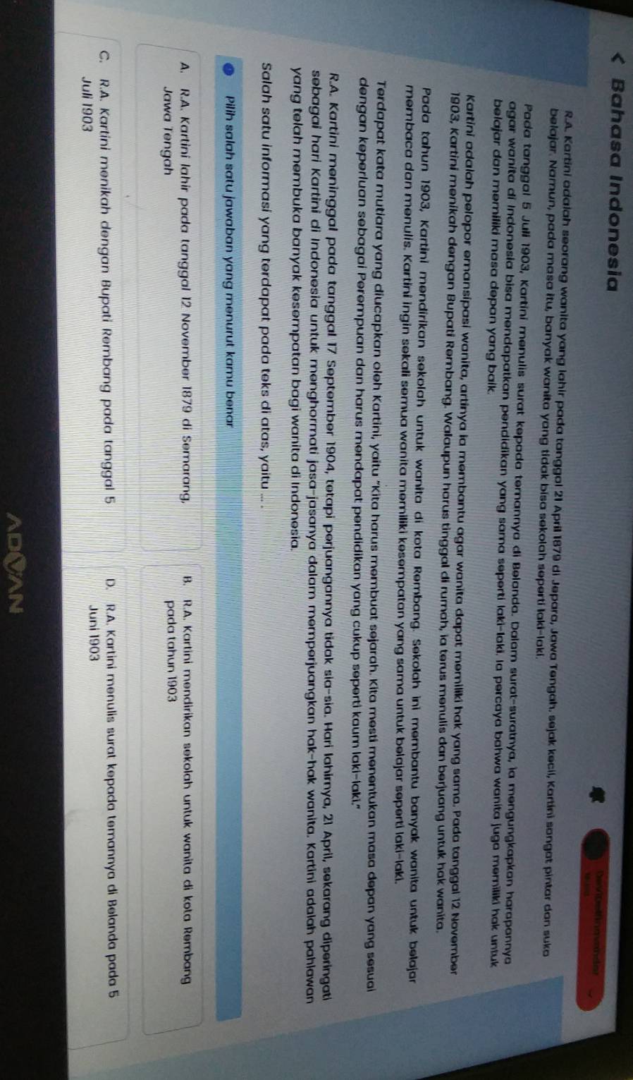 Bahasa Indonesia DeviDellng vander
  
R.A. Kartini adalah seorang wanita yang lahir pada tanggal 21 April 1879 di Jepara, Jawa Tengah. sejak kecil, Kartíni sangat pintar dan suka
belajar. Namun, pada masa itu, banyak wanita yang tidak bisa sekolah seperti laki-laki.
Pada tanggal 5 Juli 1903, Kartini menulis surat kepada ternannya di Belanda. Dalam surat-suratnya, la mengungkapkan harapannya
agar wanita di Indonesia bisa mendapatkan pendidikan yang sama seperti laki-laki. la percaya bahwa wanita juga memiliki hak untuk
belajar dan memiliki masa depan yang baik.
Kartini adalah pelopor eransipasi wanita, artinya ia membantu agar wanita dapat memiliki hak yang sama. Pada tanggal 12 November
1903, Kartini meníkah dengan Bupati Rembang. Walaupun harus tinggal di rumah, ia terus menulis dan berjuang untuk hak wanita.
Pada tahun 1903, Kartini mendíríkan sekolah untuk wanita di kota Rembang. Sekolah ini membantu banyak wanita untuk belajan
membaca dan menulis. Kartini ingin sekali semua wanita memiliki kesempatan yang sama untuk belajar seperti laki-laki.
Terdapat kata mutiara yang diucapkan oleh Kartini, yaitu "Kita harus membuat sejarah. Kita mesti menentukan masa depan yang sesua
dengan keperluan sebagai Perempuan dan harus mendapat pendidikan yang cukup seperti kaum laki-laki."
R.A. Kartini meninggal pada tanggal 17 September 1904, tetapi perjuangannya tidak sia-sia. Hari lahirnya, 21 April, sekarang diperingati
sebagai hari Kartini di Indonesia untuk menghormati jasa-jasanya dalam memperjuangkan hak-hak wanita. Kartini adalah pahlawan
yang telah membuka banyak kesempatan bagi wanita di Indonesia.
Salah satu informasi yang terdapat pada teks di atas, yaitu ... .
Pilih salah satu jawaban yang menurut kamu benar
A. R.A. Kartini lahir pada tanggal 12 November 1879 di Semarang, B. R.A. Kartini mendirikan sekolah untuk wanita di kota Rembang
Jawa Tengah pada tahun 1903
C. R.A. Kartini menikah dengan Bupati Rembang pada tanggal 5 D. R.A. Kartini menulis surat kepada temannya di Belanda pada 5
Juli 1903 Juni 1903
ADOAN
