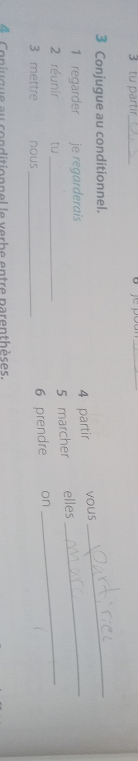 tu partir_ 
_ 
3 Conjugue au conditionnel. 
_ 
1 regarder je regarderais 
4 partir vous 
2 réunir tu_ 
5 marcher elles 
_ 
3 mettre nous_ 
6 prendre on 
_ 
4 C oniuque au conditionnel le verbe entre parenthèses.