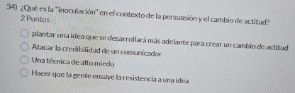 ¿Qué es la "inoculación' en el contexto de la persuasión y el cambio de actitud?
2 Puntos
plantar una idea que se desarrollará más adelante para crear un cambio de actitud
Atacar la credibilidad de un comunicador
Una técnica de alto miedo
Hacer que la gente ensaye la resistencia a una idea