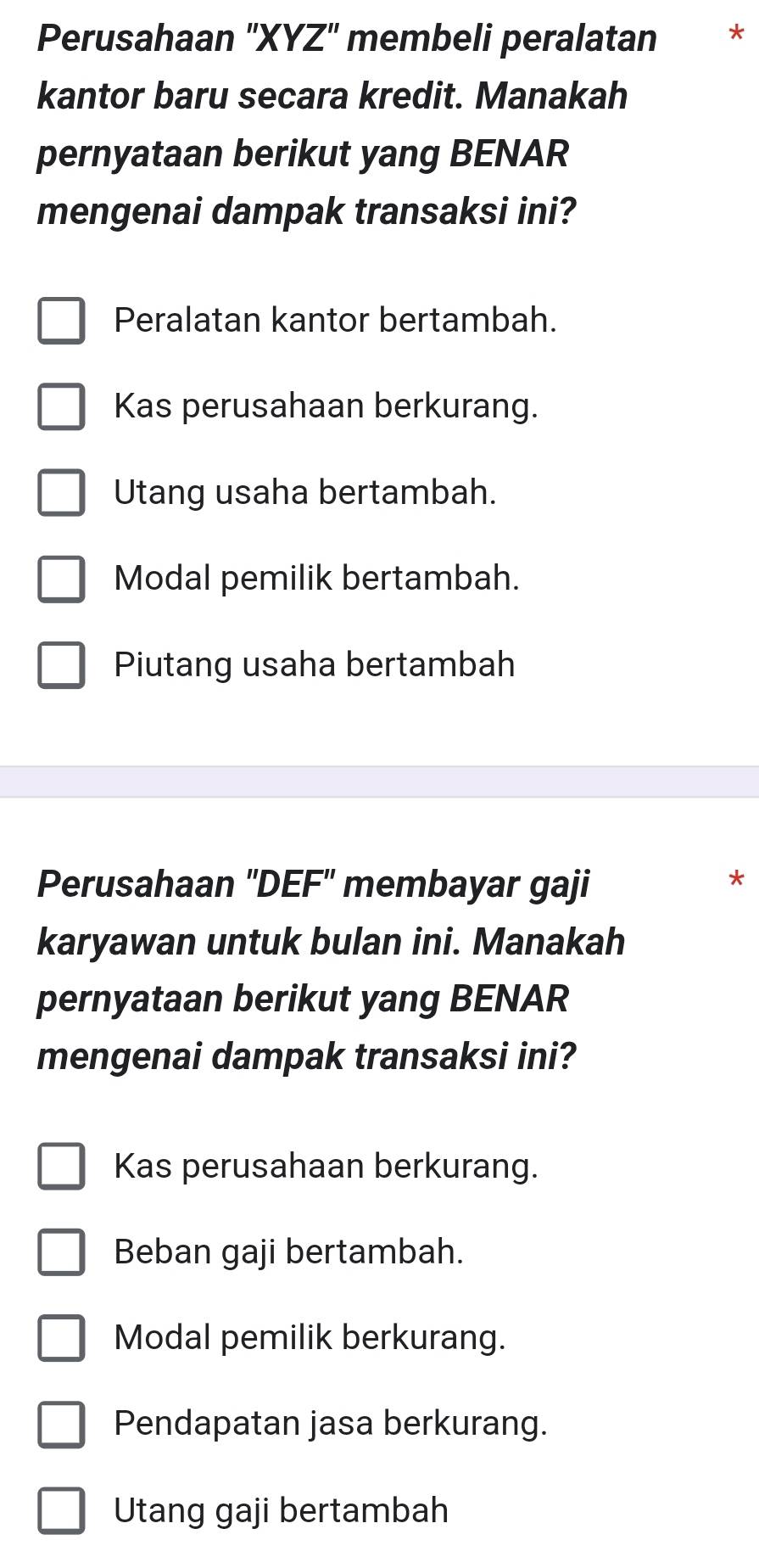 Perusahaan 'XYZ'' membeli peralatan ₹*
kantor baru secara kredit. Manakah
pernyataan berikut yang BENAR
mengenai dampak transaksi ini?
Peralatan kantor bertambah.
Kas perusahaan berkurang.
Utang usaha bertambah.
Modal pemilik bertambah.
Piutang usaha bertambah
Perusahaan ''DEF' membayar gaji
*
karyawan untuk bulan ini. Manakah
pernyataan berikut yang BENAR
mengenai dampak transaksi ini?
Kas perusahaan berkurang.
Beban gaji bertambah.
Modal pemilik berkurang.
Pendapatan jasa berkurang.
Utang gaji bertambah