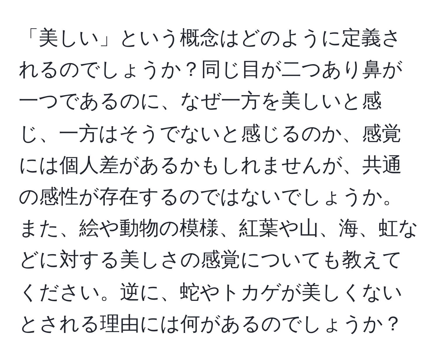 「美しい」という概念はどのように定義されるのでしょうか？同じ目が二つあり鼻が一つであるのに、なぜ一方を美しいと感じ、一方はそうでないと感じるのか、感覚には個人差があるかもしれませんが、共通の感性が存在するのではないでしょうか。また、絵や動物の模様、紅葉や山、海、虹などに対する美しさの感覚についても教えてください。逆に、蛇やトカゲが美しくないとされる理由には何があるのでしょうか？