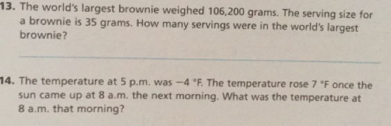 The world's largest brownie weighed 106,200 grams. The serving size for 
a brownie is 35 grams. How many servings were in the world's largest 
brownie? 
_ 
14. The temperature at 5 p.m. was -4°F. The temperature rose 7°F once the 
sun came up at 8 a.m. the next morning. What was the temperature at 
8 a.m. that morning?