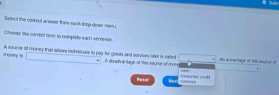 Subr
Select the correct answer from each drop-down menu.
Choose the correct term to complete each sentence
A source off money that allows individuals to pay for goods and services later is called
money is □. A disadvantage of this source of mone. An advantage of this source of
cash
Reset Next curroncy consumer credd