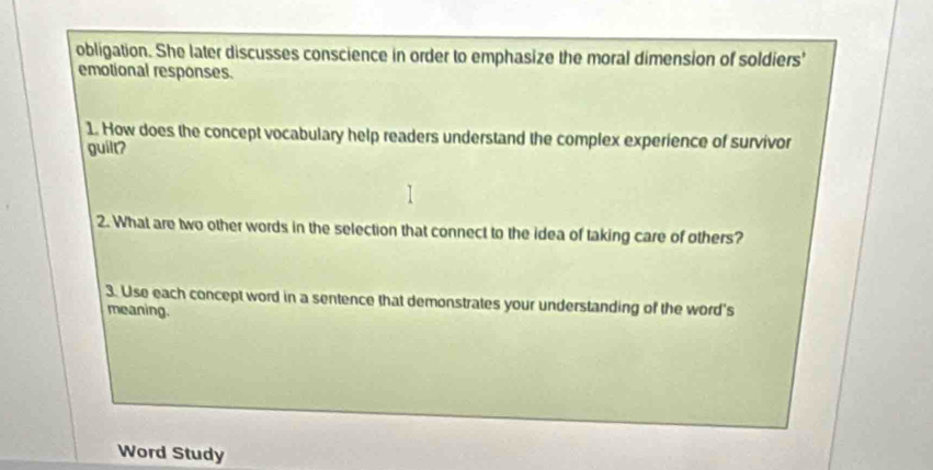 obligation. She later discusses conscience in order to emphasize the moral dimension of soldiers' 
emotional responses. 
1. How does the concept vocabulary help readers understand the complex experience of survivor 
guilt? 
2. What are two other words in the selection that connect to the idea of taking care of others? 
3. Use each concept word in a sentence that demonstrates your understanding of the word's 
meaning. 
Word Study