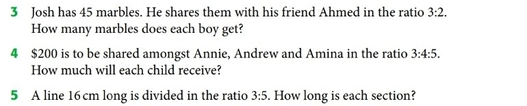 Josh has 45 marbles. He shares them with his friend Ahmed in the ratio 3:2. 
How many marbles does each boy get? 
4 $200 is to be shared amongst Annie, Andrew and Amina in the ratio 3:4:5. 
How much will each child receive? 
5 A line 16cm long is divided in the ratio 3:5. How long is each section?