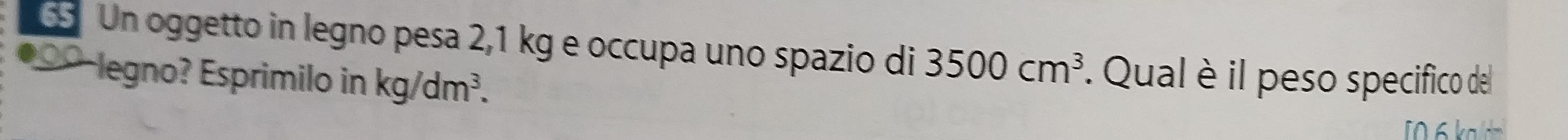 6S Un oggetto in legno pesa 2,1 kg e occupa uno spazio di 3500cm^3. Qual è il peso specifico del 
●00-legno? Esprimilo in kg/dm^3. 
[06 kad