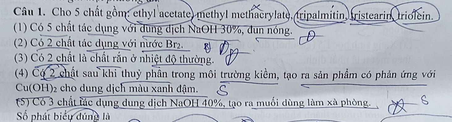 Cho 5 chất gồm: ethyl acetate) methyl methacrylate, tripalmitin, (ristearin, triolein. 
(1) Có 5 chất tác dụng với dung dịch NaOH 30%, đun nóng. 
(2) Có 2 chất tác dụng với nước Br2. B 
(3) Có 2 chất là chất rắn ở nhiệt độ thường. ( 
(4) Có 2 chất sau khi thuỷ phần trong môi trường kiềm, tạo ra sản phẩm có phản ứng với 
Cu(OH) 2 cho dung dịch màu xanh đậm. 
(5) Có 3 chất lác dụng dung dịch NaOH 40%, tạo ra muối dùng làm xà phòng. 
Số phát biểu dúng là