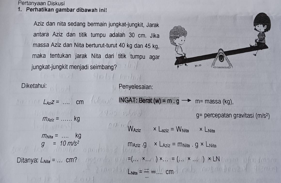 Pertanyaan Diskusi 
1. Perhatikan gambar dibawah ini! 
Aziz dan nita sedang bermain jungkat-jungkit, Jarak 
antara Aziz dan titik tumpu adalah 30 cm. Jika 
massa Aziz dan Nita berturut-turut 40 kg dan 45 kg, 
maka tentukan jarak Nita dari titik tumpu agar 
jungkat-jungkit menjadi seimbang? 
Diketahui: Penyelesaian:
L_Aziz= _ cm INGAT: Berat (w)=m· g - m=massa(kg),
m_Aziz=... _  kg
g= percepatan gravitasi (m/s^2)
Waziz * L_aziz=W_Nita* L_Nita
m_Nite=...kg
g=10m/s^2 MAziz · g* L_Aziz=m_Nita· g* L_Nita
Ditanya: L_Nita= _ cm? =(...* ...)* ...=(...* ...)* LN __
L_Nita= ·s /·s  =. ...cm _