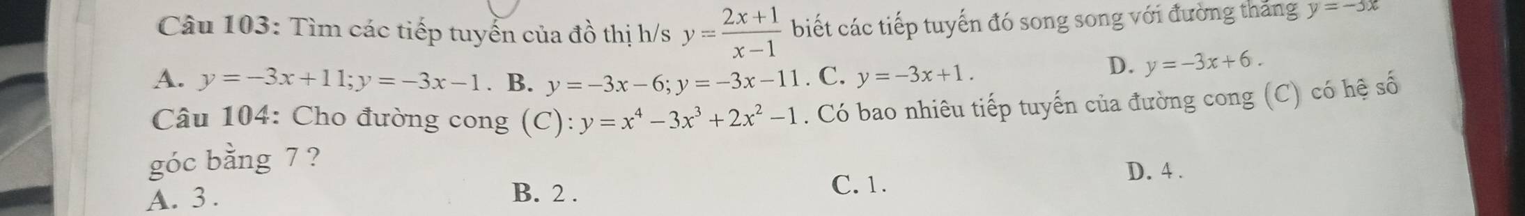 Tìm các tiếp tuyển của đồ thị h/s y= (2x+1)/x-1  biết các tiếp tuyến đó song song với đường thắng y=-3x
A. y=-3x+11; y=-3x-1. B. y=-3x-6; y=-3x-11 . C. y=-3x+1.
D. y=-3x+6. 
Câu 104: Cho đường cong (C): y=x^4-3x^3+2x^2-1. Có bao nhiêu tiếp tuyến của đường cong (C) có hệ số
góc bằng 7 ?
D. 4.
A. 3. B. 2.
C. 1.