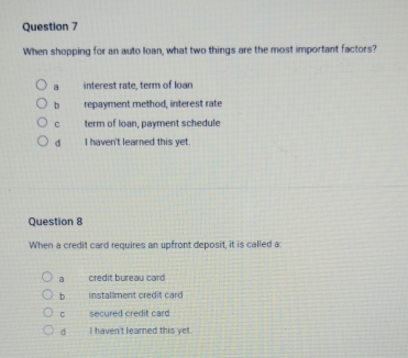 When shopping for an auto loan, what two things are the most important factors?
a interest rate, term of loan
b repayment method, interest rate
C term of loan, payment schedule
d I haven't learned this yet.
Question 8
When a credit card requires an upfront deposit, it is called a:. credit bureau card
b installment credit card
C secured credit card
d I haven't learned this yet.