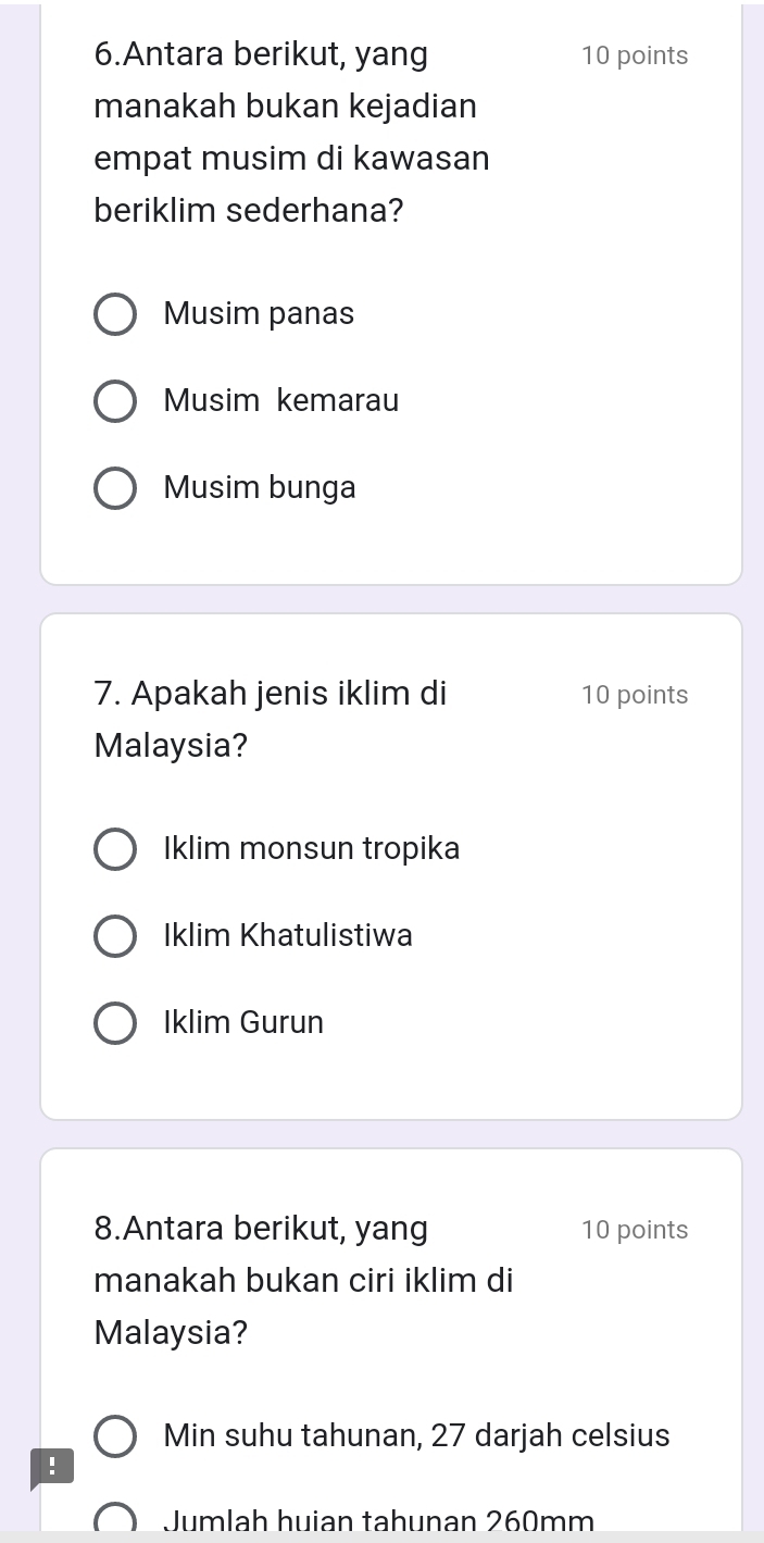 Antara berikut, yang 10 points
manakah bukan kejadian
empat musim di kawasan
beriklim sederhana?
Musim panas
Musim kemarau
Musim bunga
7. Apakah jenis iklim di 10 points
Malaysia?
Iklim monsun tropika
Iklim Khatulistiwa
Iklim Gurun
8.Antara berikut, yang 10 points
manakah bukan ciri iklim di
Malaysia?
Min suhu tahunan, 27 darjah celsius
!
Jumlah huian tahunan 260mm