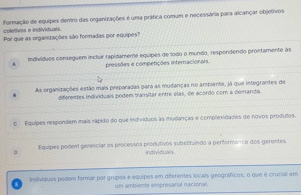 Formação de equipes dentro das organizações é uma prática comum e necessária para alcançar objetivos
coletivos e individuais.
Por que as organizações são formadas por equipes?
Indivíduos conseguem incluir rapidamente equipes de todo o mundo, respondendo prontamente às
A pressões e competições internacionais.
As organizações estão mais preparadas para as mudanças no ambiente, já que integrantes de
B
diferentes individuais podem transitar entre elas, de acordo com a demanda.
c Equipes respondem mais rápido do que indivíduos às mudanças e complexidades de novos produtos.
Equipes podem gerenciar os processos produtivos substituindo a performance dos gerentes
D individuais.
Indivíduos podem formar por grupos e equipes em diferentes locais geográficos, o que é crucial em
E
um ambiente empresarial nacional.