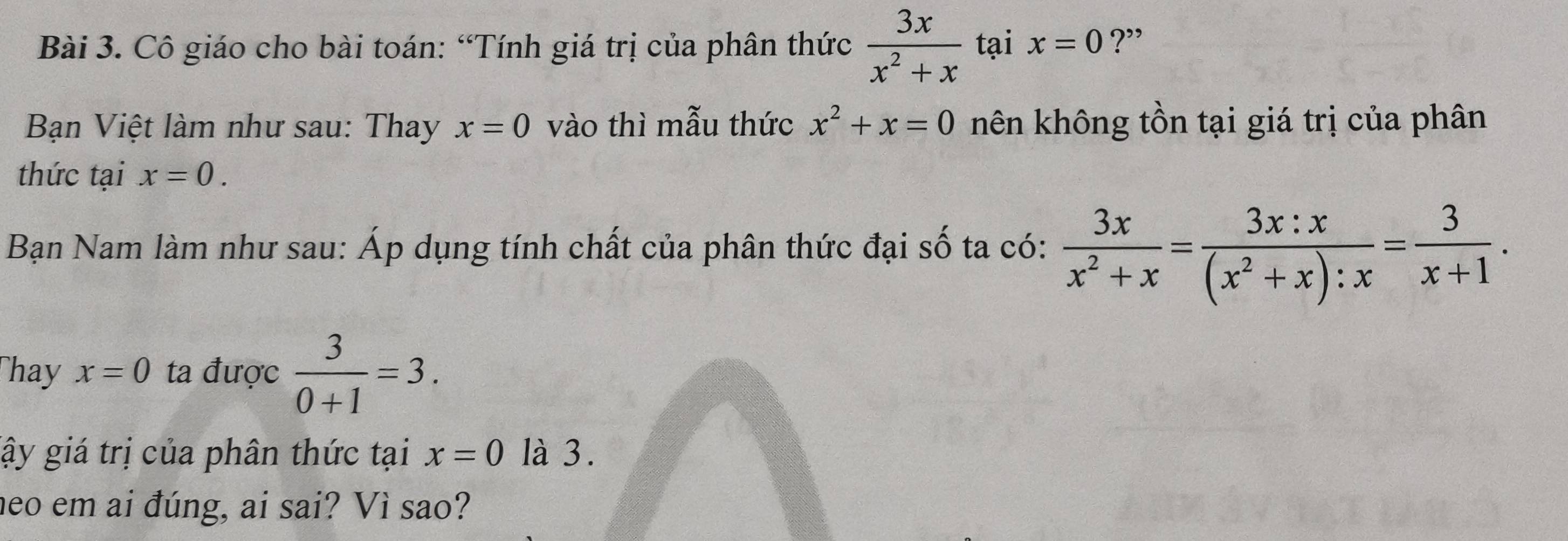 Cô giáo cho bài toán: “Tính giá trị của phân thức  3x/x^2+x  tại x=0 ?” 
Bạn Việt làm như sau: Thay x=0 vào thì mẫu thức x^2+x=0 nên không tồn tại giá trị của phân 
thức tại x=0. 
Bạn Nam làm như sau: Áp dụng tính chất của phân thức đại số ta có:  3x/x^2+x = 3x:x/(x^2+x):x = 3/x+1 . 
Thay x=0 ta được  3/0+1 =3. 
gậy giá trị của phân thức tại x=0 là 3. 
neo em ai đúng, ai sai? Vì sao?