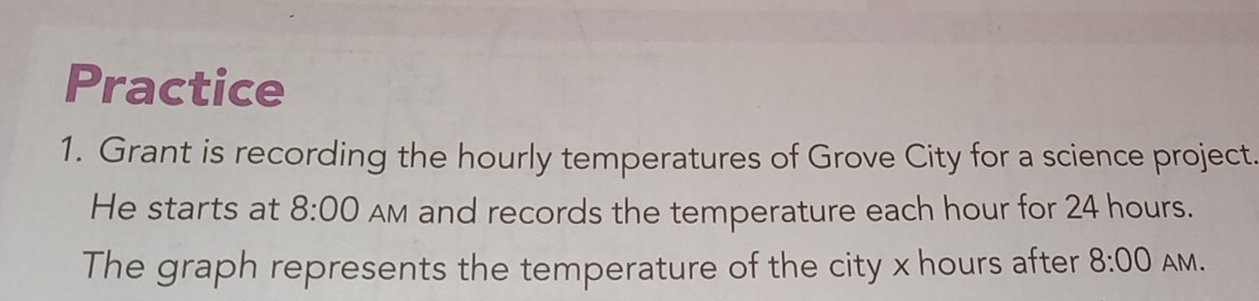 Practice 
1. Grant is recording the hourly temperatures of Grove City for a science project. 
He starts at 8:00 AM and records the temperature each hour for 24 hours. 
The graph represents the temperature of the city x hours after 8:00 AM.