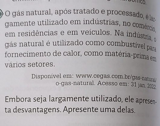 gás natural, após tratado e processado, é lar- 
gamente utilizado em indústrias, no comércio, 
em residências e em veículos. Na indústria, o 
gás natural é utilizado como combustível para 
fornecimento de calor, como matéria-prima em 
vários setores. 
Disponível em: www.cegas.com.br/gas-natural/ 
o-gas-natural. Acesso em: 31 jan. 2022. 
Embora seja largamente utilizado, ele apresen- 
ta desvantagens. Apresente uma delas.